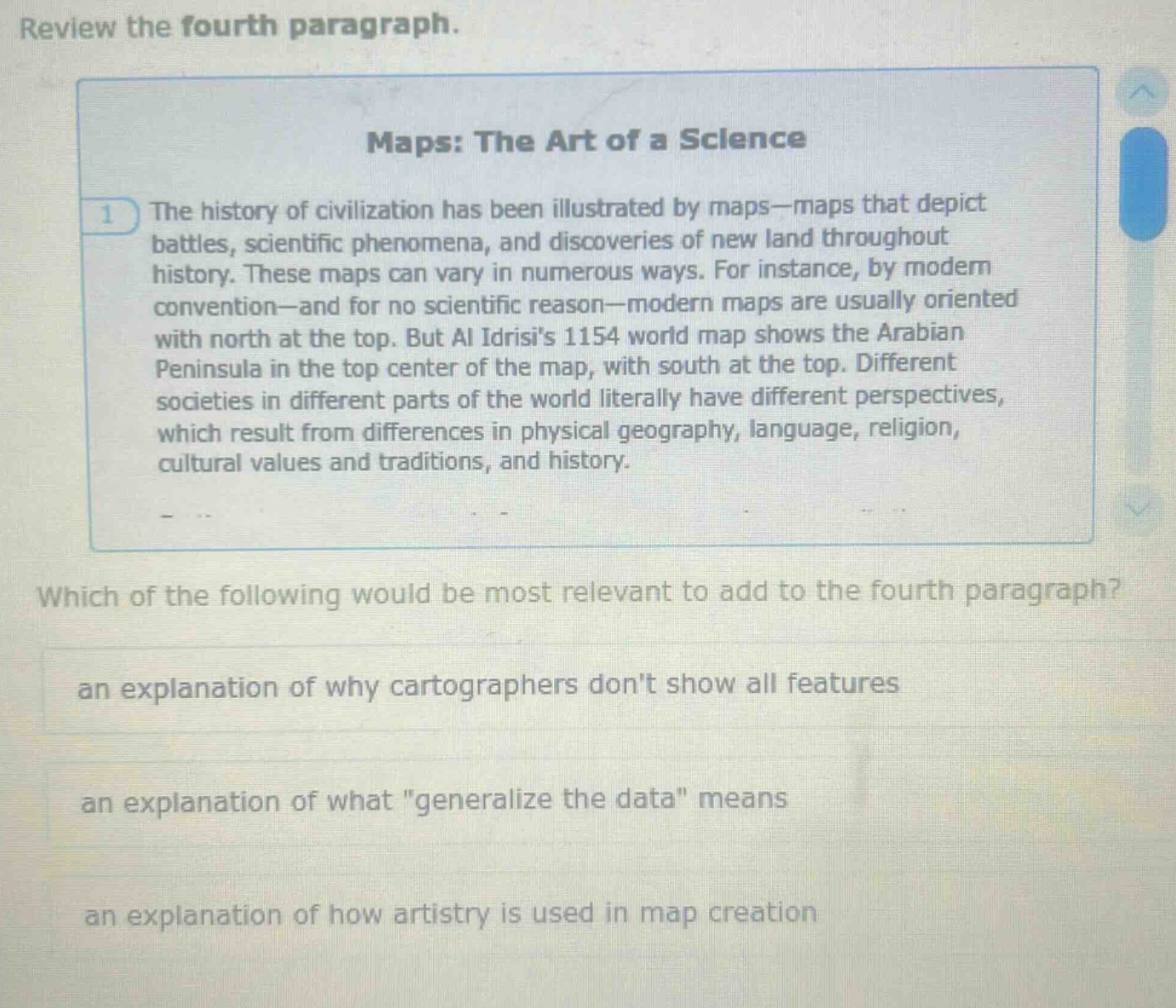review the fourth paragraph.\nmaps: the art of a science\nthe history of civilization has been illustrated by maps—maps that depict battles, scientific phenomena, and discoveries of new land throughout history. these maps can vary in numerous ways. for instance, by modern convention—and for no scientific reason—modern maps are usually oriented with north at the top. but al idrisis 1154 world map shows the arabian peninsula in the top center of the map, with south at the top. different societies in different parts of the world literally have different perspectives, which result from differences in physical geography, language, religion, cultural values and traditions, and history.\nwhich of the following would be most relevant to add to the fourth paragraph?\nan explanation of why cartographers dont show all features\nan explanation of what \generalize the data\ means\nan explanation of how artistry is used in map creation