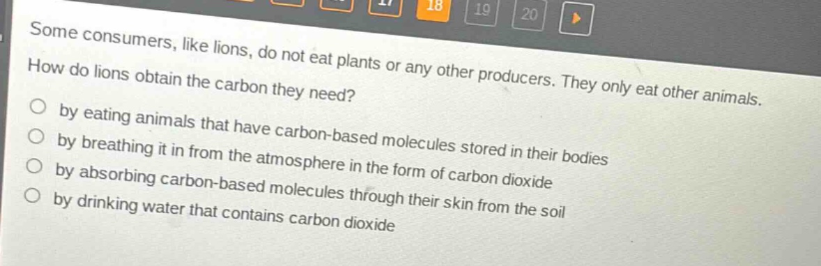 some consumers, like lions, do not eat plants or any other producers. they only eat other animals. how do lions obtain the carbon they need?\nby eating animals that have carbon - based molecules stored in their bodies\nby breathing it in from the atmosphere in the form of carbon dioxide\nby absorbing carbon - based molecules through their skin from the soil\nby drinking water that contains carbon dioxide