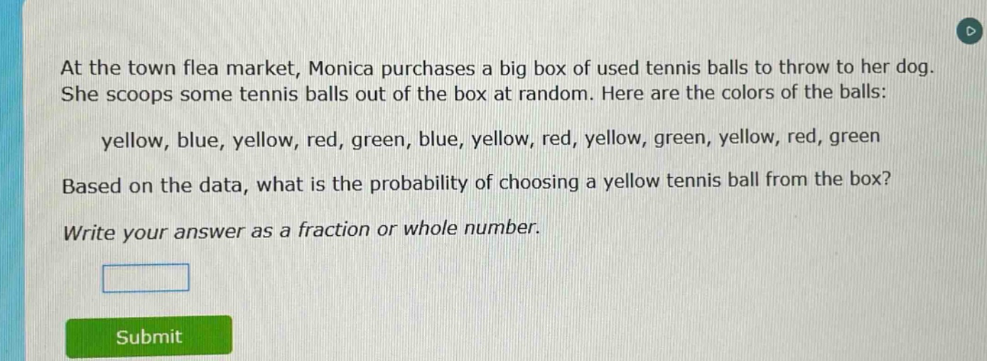 at the town flea market, monica purchases a big box of used tennis balls to throw to her dog. she scoops some tennis balls out of the box at random. here are the colors of the balls: yellow, blue, yellow, red, green, blue, yellow, red, yellow, green, yellow, red, green. based on the data, what is the probability of choosing a yellow tennis ball from the box? write your answer as a fraction or whole number.