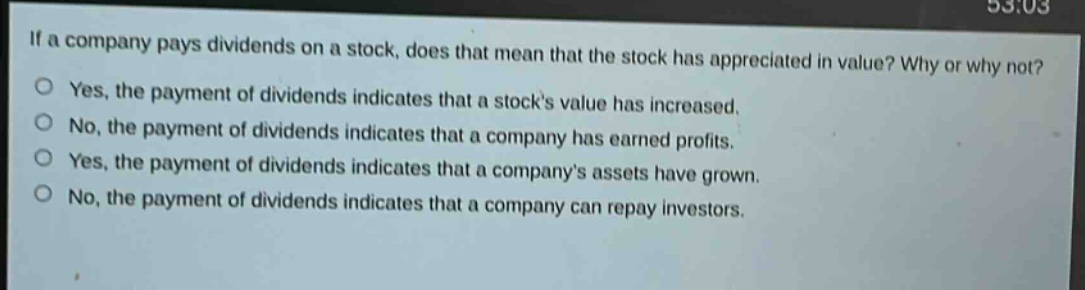 if a company pays dividends on a stock, does that mean that the stock has appreciated in value? why or why not?\nyes, the payment of dividends indicates that a stocks value has increased.\nno, the payment of dividends indicates that a company has earned profits.\nyes, the payment of dividends indicates that a companys assets have grown.\nno, the payment of dividends indicates that a company can repay investors.