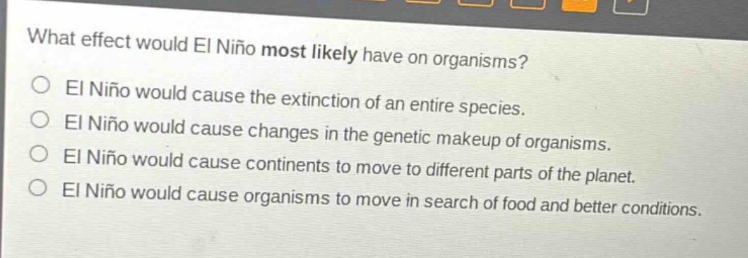 what effect would el niño most likely have on organisms?\nel niño would cause the extinction of an entire species.\nel niño would cause changes in the genetic makeup of organisms.\nel niño would cause continents to move to different parts of the planet.\nel niño would cause organisms to move in search of food and better conditions.