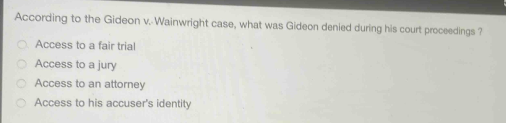 according to the gideon v. wainwright case, what was gideon denied during his court proceedings?\naccess to a fair trial\naccess to a jury\naccess to an attorney\naccess to his accusers identity