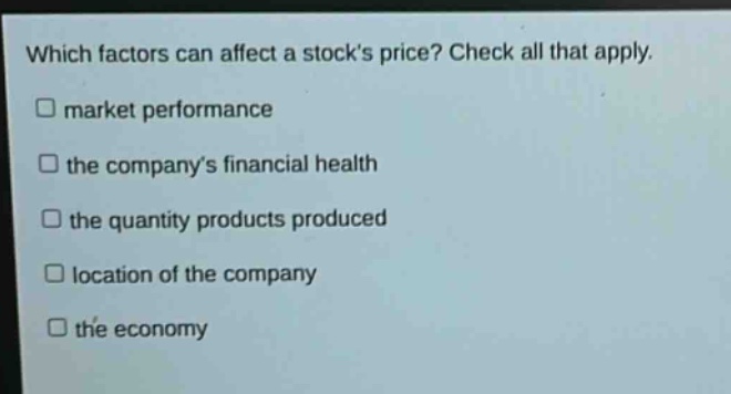 which factors can affect a stocks price? check all that apply.\n□ market performance\n□ the companys financial health\n□ the quantity products produced\n□ location of the company\n□ the economy