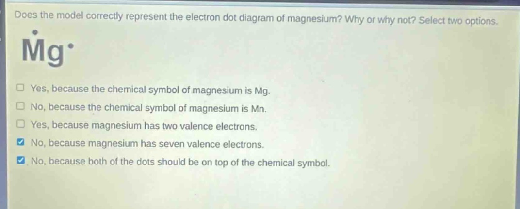 does the model correctly represent the electron dot diagram of magnesium? why or why not? select two options. mg* yes, because the chemical symbol of magnesium is mg. no, because the chemical symbol of magnesium is mn. yes, because magnesium has two valence electrons. no, because magnesium has seven valence electrons. no, because both of the dots should be on top of the chemical symbol.