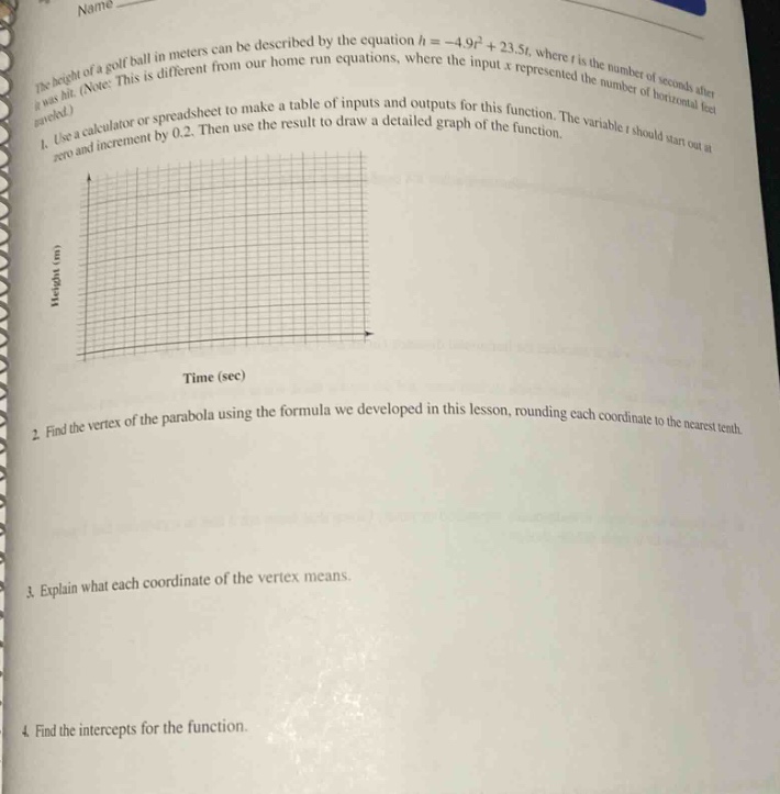 the height of a golf - ball in meters can be described by the equation (h=-4.9t^{2}+23.5t), where (t) is the number of seconds after it was hit. (note: this is different from our home run equations, where the input (x) represented the number of horizontal feet traveled.)\n1. use a calculator or spreadsheet to make a table of inputs and outputs for this function. the variable (t) should start out at zero and increment by 0.2. then use the result to draw a detailed graph of the function.\n2. find the vertex of the parabola using the formula we developed in this lesson, rounding each coordinate to the nearest tenth.\n3. explain what each coordinate of the vertex means.\n4. find the intercepts for the function.