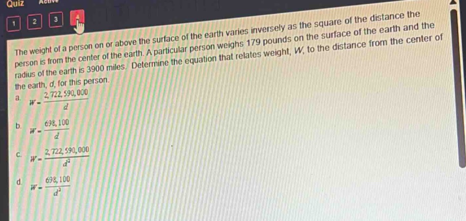 the weight of a person on or above the surface of the earth varies inversely as the square of the distance the person is from the center of the earth. a particular person weighs 179 pounds on the surface of the earth and the radius of the earth is 3900 miles. determine the equation that relates weight, w, to the distance from the center of the earth, d, for this person.\na. $w = \\frac{2,722,590,000}{d}$\nb. $w = \\frac{698,100}{d}$\nc. $w = \\frac{2,722,590,000}{d^{2}}$\nd. $w = \\frac{698,100}{d^{2}}$