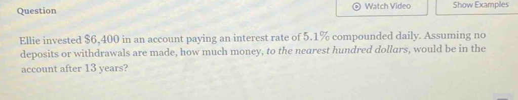 ellie invested $6,400 in an account paying an interest rate of 5.1% compounded daily. assuming no deposits or withdrawals are made, how much money, to the nearest hundred dollars, would be in the account after 13 years?