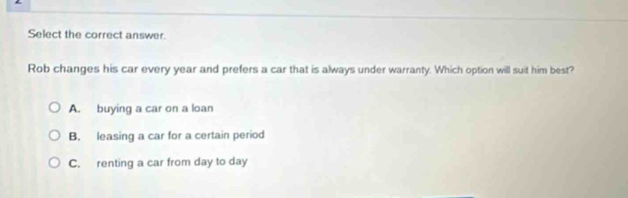 select the correct answer.\nrob changes his car every year and prefers a car that is always under warranty. which option will suit him best?\na. buying a car on a loan\nb. leasing a car for a certain period\nc. renting a car from day to day