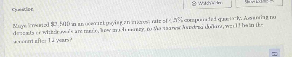 maya invested $3,500 in an account paying an interest rate of 4.5% compounded quarterly. assuming no deposits or withdrawals are made, how much money, to the nearest hundred dollars, would be in the account after 12 years?