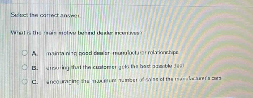 select the correct answer.\nwhat is the main motive behind dealer incentives?\na. maintaining good dealer - manufacturer relationships\nb. ensuring that the customer gets the best possible deal\nc. encouraging the maximum number of sales of the manufacturers cars