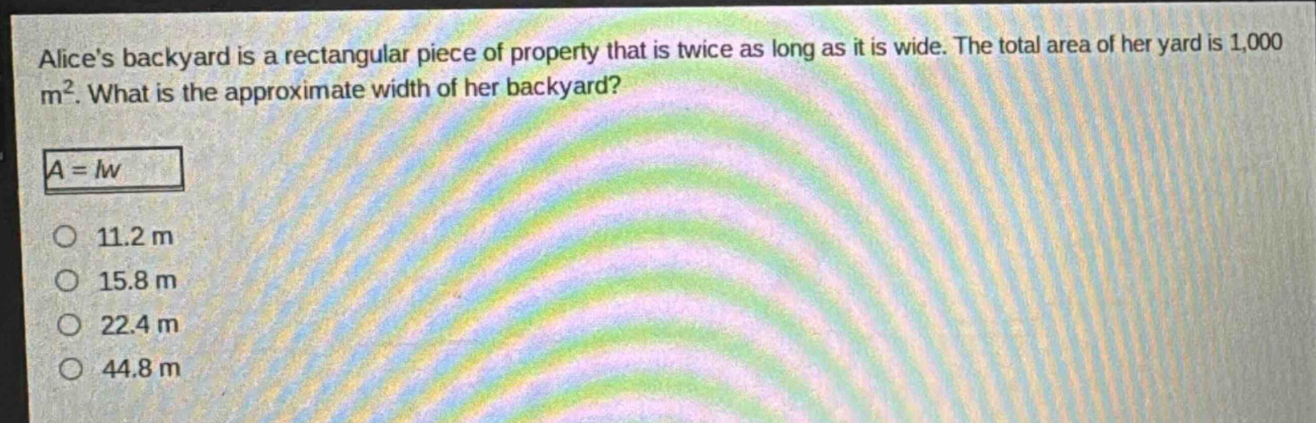 alices backyard is a rectangular piece of property that is twice as long as it is wide. the total area of her yard is 1,000 m². what is the approximate width of her backyard?\n$a = lw$\n11.2 m\n15.8 m\n22.4 m\n44.8 m