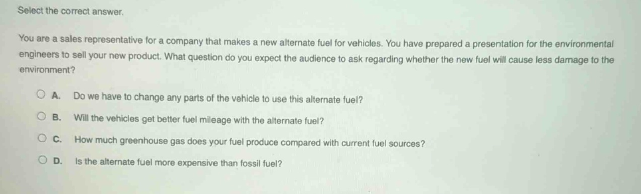 select the correct answer.\nyou are a sales representative for a company that makes a new alternate fuel for vehicles. you have prepared a presentation for the environmental engineers to sell your new product. what question do you expect the audience to ask regarding whether the new fuel will cause less damage to the environment?\n\na. do we have to change any parts of the vehicle to use this alternate fuel?\nb. will the vehicles get better fuel mileage with the alternate fuel?\nc. how much greenhouse gas does your fuel produce compared with current fuel sources?\nd. is the alternate fuel more expensive than fossil fuel?
