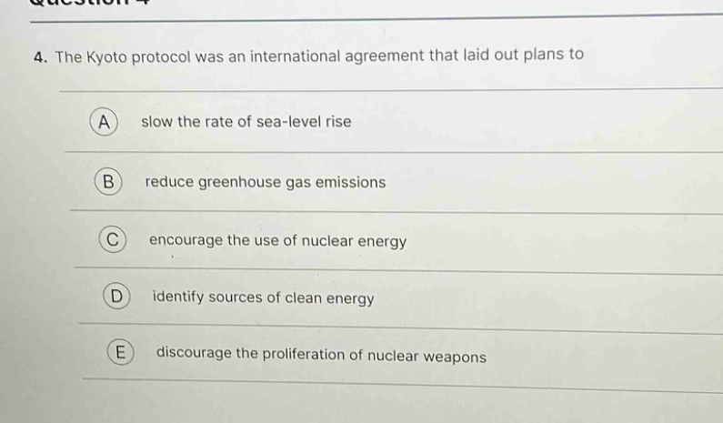 4. the kyoto protocol was an international agreement that laid out plans to\na slow the rate of sea - level rise\nb reduce greenhouse gas emissions\nc encourage the use of nuclear energy\nd identify sources of clean energy\ne discourage the proliferation of nuclear weapons
