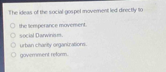 the ideas of the social gospel movement led directly to\nthe temperance movement.\nsocial darwinism.\nurban charity organizations.\ngovernment reform.