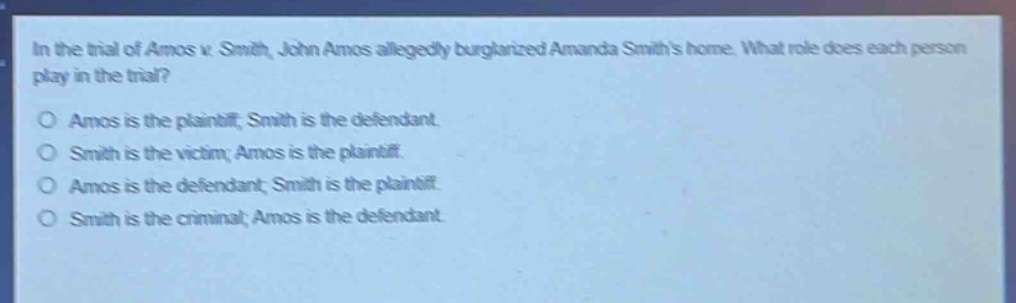 in the trial of amos v. smith, john amos allegedly burglarized amanda smiths home. what role does each person play in the trial?\no amos is the plaintiff; smith is the defendant.\no smith is the victim; amos is the plaintiff.\no amos is the defendant; smith is the plaintiff.\no smith is the criminal; amos is the defendant.
