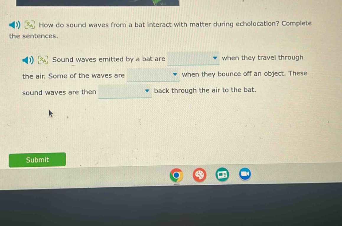 how do sound waves from a bat interact with matter during echolocation? complete the sentences. sound waves emitted by a bat are when they travel through the air. some of the waves are when they bounce off an object. these sound waves are then back through the air to the bat.