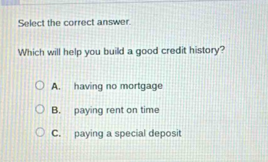 select the correct answer. which will help you build a good credit history? a. having no mortgage b. paying rent on time c. paying a special deposit