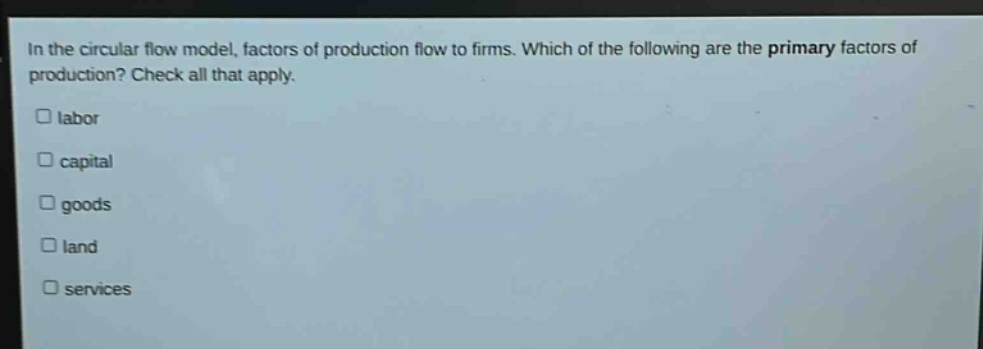 in the circular flow model, factors of production flow to firms. which of the following are the primary factors of production? check all that apply.\n□ labor\n□ capital\n□ goods\n□ land\n□ services