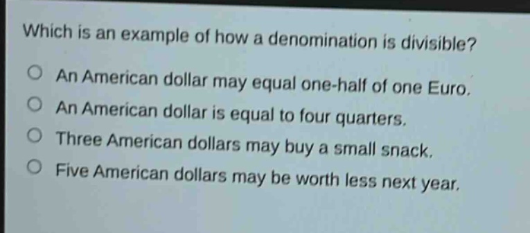 which is an example of how a denomination is divisible?\no an american dollar may equal one - half of one euro.\no an american dollar is equal to four quarters.\no three american dollars may buy a small snack.\no five american dollars may be worth less next year.