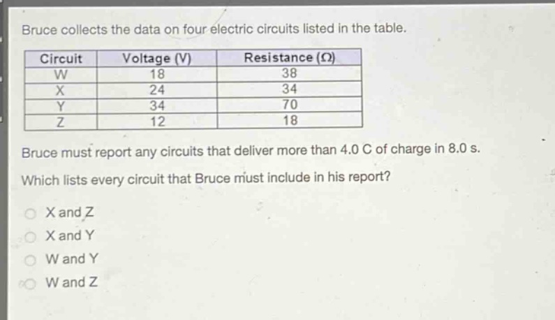 bruce collects the data on four electric circuits listed in the table.\n|circuit|voltage (v)|resistance (ω)|\n|----|----|----|\n|w|18|38|\n|x|24|34|\n|y|34|70|\n|z|12|18|\nbruce must report any circuits that deliver more than 4.0 c of charge in 8.0 s.\nwhich lists every circuit that bruce must include in his report?\no x and z\no x and y\no w and y\no w and z