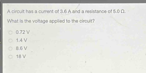 a circuit has a current of 3.6 a and a resistance of 5.0 ω. what is the voltage applied to the circuit?\n0.72 v\n1.4 v\n8.6 v\n18 v