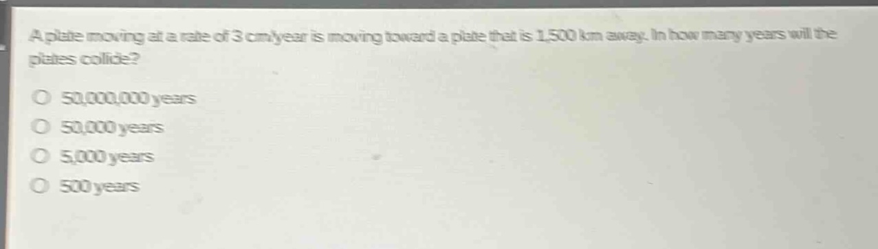 a plate moving at a rate of 3 cm/year is moving toward a plate that is 1,500 km away. in how many years will the plates collide?\no 50,000,000 years\no 50,000 years\no 5,000 years\no 500 years