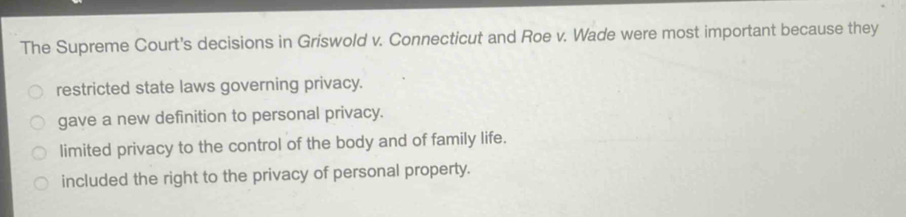 the supreme courts decisions in griswold v. connecticut and roe v. wade were most important because they\nrestricted state laws governing privacy.\ngave a new definition to personal privacy.\nlimited privacy to the control of the body and of family life.\nincluded the right to the privacy of personal property.