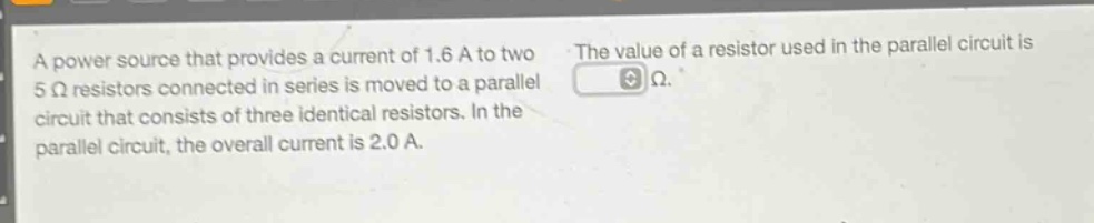 a power source that provides a current of 1.6 a to two 5 ω resistors connected in series is moved to a parallel circuit that consists of three identical resistors. in the parallel circuit, the overall current is 2.0 a. the value of a resistor used in the parallel circuit is ω.