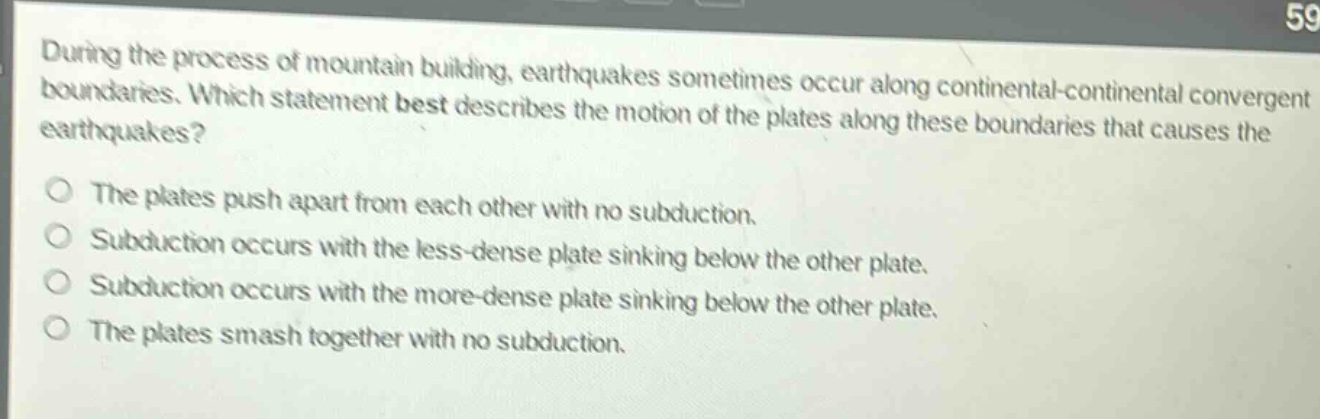 during the process of mountain building, earthquakes sometimes occur along continental - continental convergent boundaries. which statement best describes the motion of the plates along these boundaries that causes the earthquakes?\nthe plates push apart from each other with no subduction.\nsubduction occurs with the less - dense plate sinking below the other plate.\nsubduction occurs with the more - dense plate sinking below the other plate.\nthe plates smash together with no subduction.