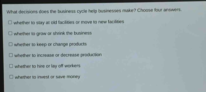 what decisions does the business cycle help businesses make? choose four answers.\nwhether to stay at old facilities or move to new facilities\nwhether to grow or shrink the business\nwhether to keep or change products\nwhether to increase or decrease production\nwhether to hire or lay off workers\nwhether to invest or save money