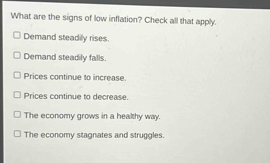 what are the signs of low inflation? check all that apply.\n□ demand steadily rises.\n□ demand steadily falls.\n□ prices continue to increase.\n□ prices continue to decrease.\n□ the economy grows in a healthy way.\n□ the economy stagnates and struggles.