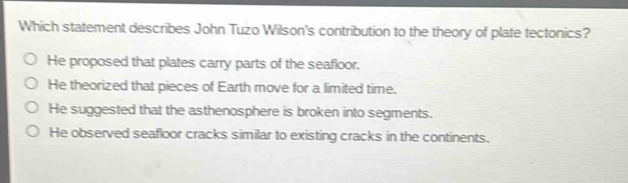 which statement describes john tuzo wilsons contribution to the theory of plate tectonics?\nhe proposed that plates carry parts of the seafloor.\nhe theorized that pieces of earth move for a limited time.\nhe suggested that the asthenosphere is broken into segments.\nhe observed seafloor cracks similar to existing cracks in the continents.