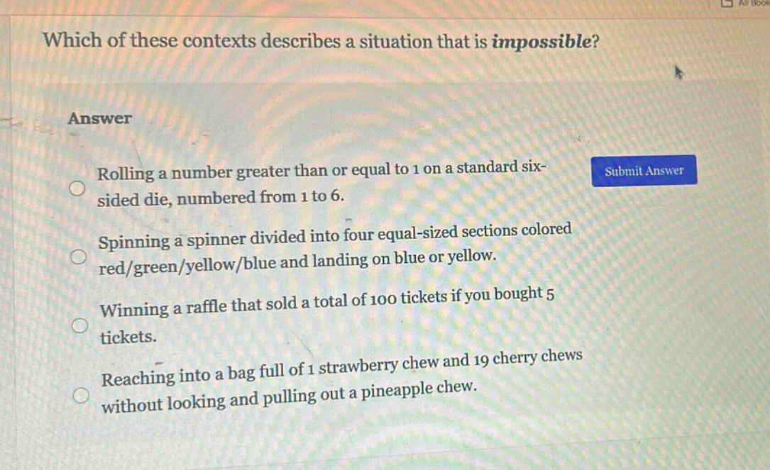 which of these contexts describes a situation that is impossible?\nanswer\nrolling a number greater than or equal to 1 on a standard six - sided die, numbered from 1 to 6.\nspinning a spinner divided into four equal - sized sections colored red/green/yellow/blue and landing on blue or yellow.\nwinning a raffle that sold a total of 100 tickets if you bought 5 tickets.\nreaching into a bag full of 1 strawberry chew and 19 cherry chews without looking and pulling out a pineapple chew.