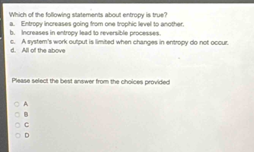 which of the following statements about entropy is true? a. entropy increases going from one trophic level to another. b. increases in entropy lead to reversible processes. c. a system’s work output is limited when changes in entropy do not occur. d. all of the above please select the best answer from the choices provided