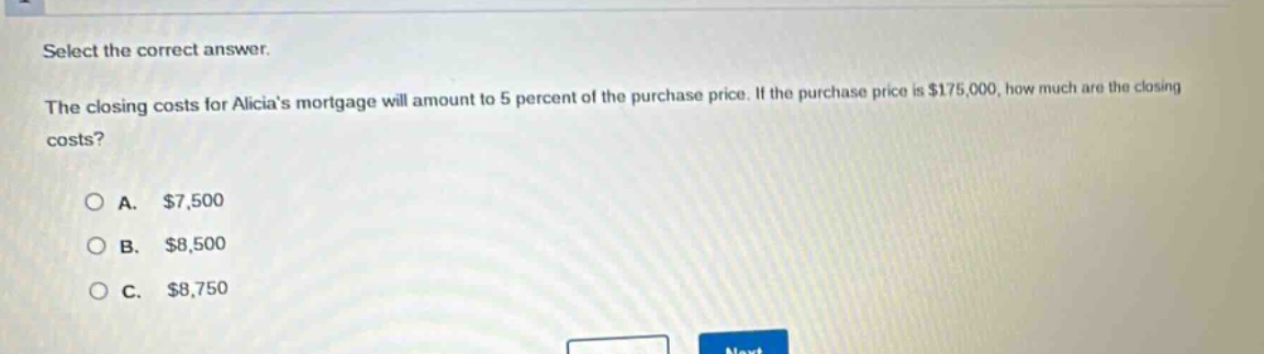 select the correct answer.\nthe closing costs for alicias mortgage will amount to 5 percent of the purchase price. if the purchase price is $175,000, how much are the closing costs?\n\na. $7,500\nb. $8,500\nc. $8,750