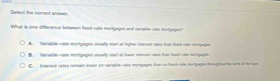 select the correct answer.\nwhat is one difference between fixed - rate mortgages and variable - rate mortgages?\na. variable - rate mortgages usually start at higher interest rates than fixed - rate mortgages.\nb. variable - rate mortgages usually start at lower interest rates than fixed - rate mortgages.\nc. interest rates remain lower on variable - rate mortgages than on fixed - rate mortgages throughout the term of the loan.