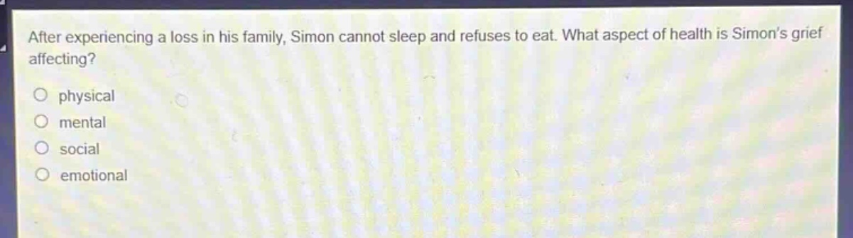 after experiencing a loss in his family, simon cannot sleep and refuses to eat. what aspect of health is simons grief affecting?\nphysical\nmental\nsocial\nemotional