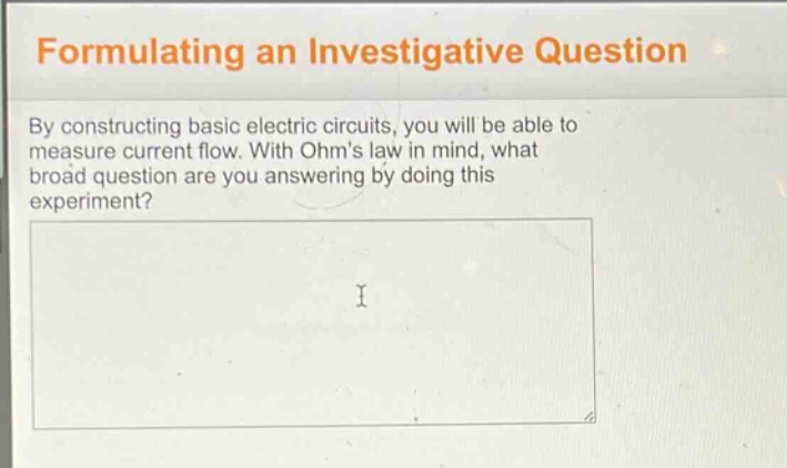 formulating an investigative question\nby constructing basic electric circuits, you will be able to measure current flow. with ohms law in mind, what broad question are you answering by doing this experiment?