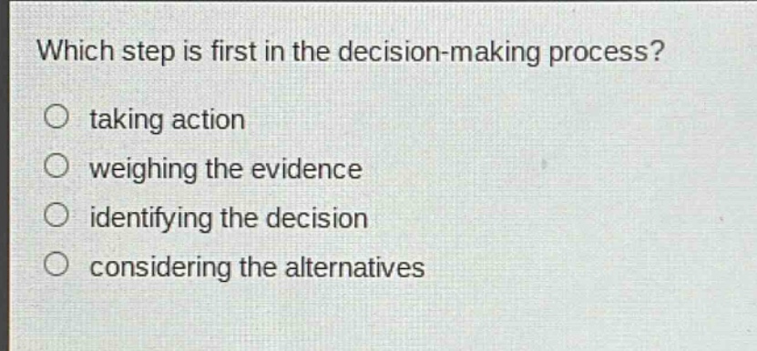 which step is first in the decision - making process?\n○ taking action\n○ weighing the evidence\n○ identifying the decision\n○ considering the alternatives