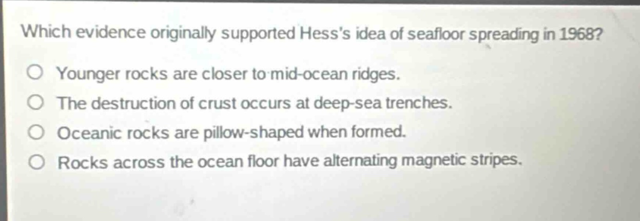 which evidence originally supported hesss idea of seafloor spreading in 1968?\no younger rocks are closer to mid - ocean ridges.\no the destruction of crust occurs at deep - sea trenches.\no oceanic rocks are pillow - shaped when formed.\no rocks across the ocean floor have alternating magnetic stripes.