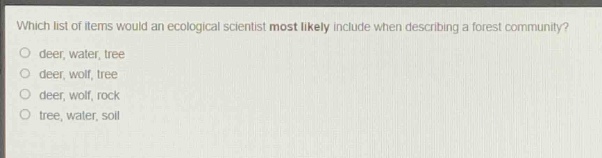 which list of items would an ecological scientist most likely include when describing a forest community?\ndeer, water, tree\ndeer, wolf, tree\ndeer, wolf, rock\ntree, water, soil