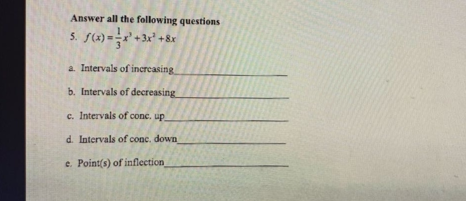 answer all the following questions\n5. $f(x)=\frac{1}{3}x^{3}+3x^{2}+8x$\na. intervals of increasing\n\nb. intervals of decreasing\n\nc. intervals of conc. up\n\nd. intervals of conc. down\n\ne. point(s) of inflection
