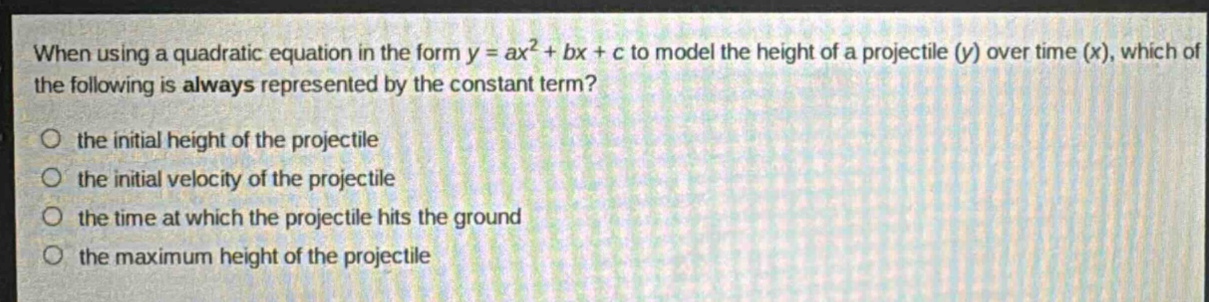 when using a quadratic equation in the form y = ax² + bx + c to model the height of a projectile (y) over time (x), which of the following is always represented by the constant term?\n- the initial height of the projectile\n- the initial velocity of the projectile\n- the time at which the projectile hits the ground\n- the maximum height of the projectile