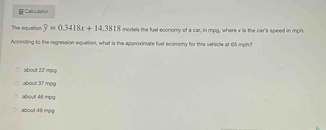 the equation $hat{y}=0.3418x + 14.3818$ models the fuel economy of a car, in mpg, where $x$ is the cars speed in mph. according to the regression equation, what is the approximate fuel economy for this vehicle at 65 mph? about 22 mpg about 37 mpg about 46 mpg about 49 mpg