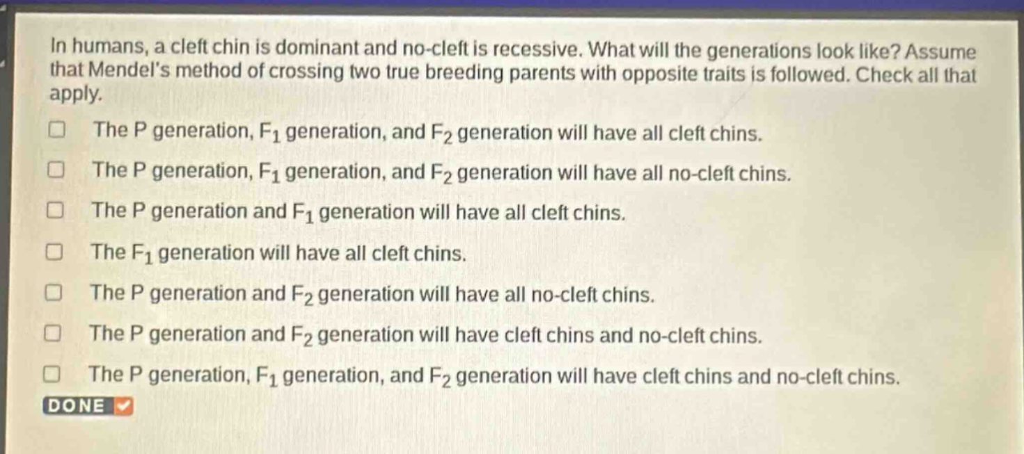 in humans, a cleft chin is dominant and no - cleft is recessive. what will the generations look like? assume that mendels method of crossing two true breeding parents with opposite traits is followed. check all that apply.\nthe p generation, f1 generation, and f2 generation will have all cleft chins.\nthe p generation, f1 generation, and f2 generation will have all no - cleft chins.\nthe p generation and f1 generation will have all cleft chins.\nthe f1 generation will have all cleft chins.\nthe p generation and f2 generation will have all no - cleft chins.\nthe p generation and f2 generation will have cleft chins and no - cleft chins.\nthe p generation, f1 generation, and f2 generation will have cleft chins and no - cleft chins.\ndone
