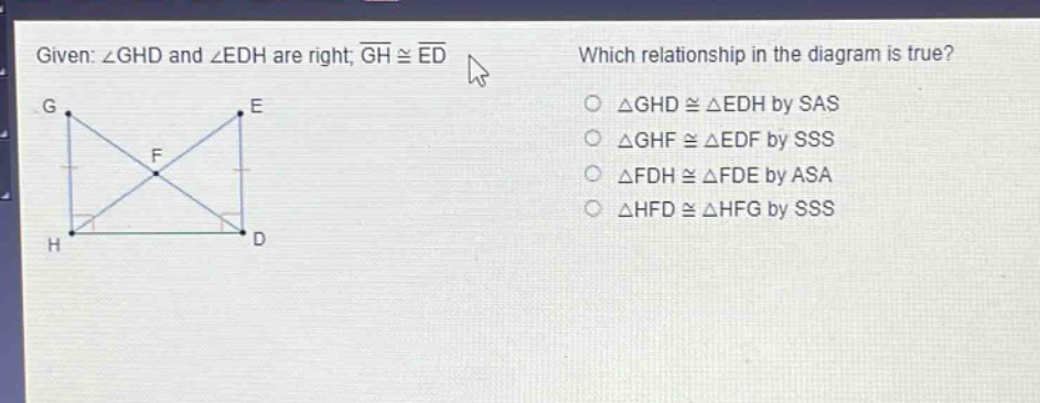 given: ∠ghd and ∠edh are right; (overline{gh}congoverline{ed}). which relationship in the diagram is true? △ghd≅△edh by sas △ghf≅△edf by sss △fdh≅△fde by asa △hfd≅△hfg by sss