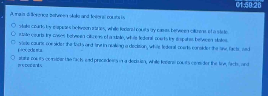 a main difference between state and federal courts is\n○ state courts try disputes between states, while federal courts try cases between citizens of a state.\n○ state courts try cases between citizens of a state, while federal courts try disputes between states.\n○ state courts consider the facts and law in making a decision, while federal courts consider the law, facts, and precedents.\n○ state courts consider the facts and precedents in a decision, while federal courts consider the law, facts, and precedents.