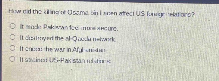 how did the killing of osama bin laden affect us foreign relations?\nit made pakistan feel more secure.\nit destroyed the al - qaeda network.\nit ended the war in afghanistan.\nit strained us - pakistan relations.