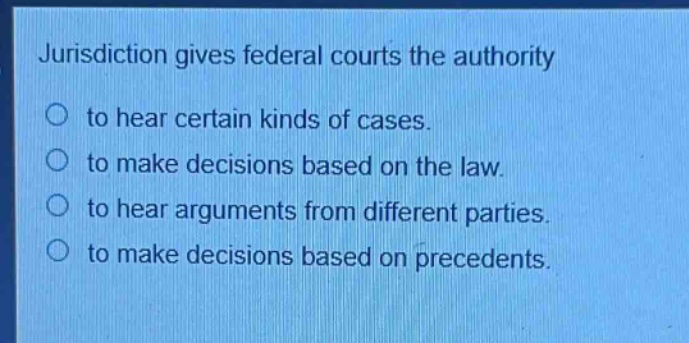 jurisdiction gives federal courts the authority\no to hear certain kinds of cases.\no to make decisions based on the law.\no to hear arguments from different parties.\no to make decisions based on precedents.