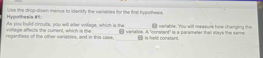 use the drop - down menus to identify the variables for the first hypothesis. hypothesis #1: as you build circuits, you will alter voltage, which is the variable. you will measure how changing the voltage affects the current, which is the variable. a “constant” is a parameter that stays the same regardless of the other variables, and in this case, is held constant.